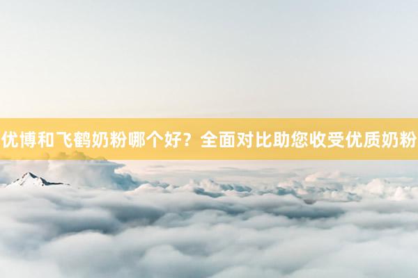 优博和飞鹤奶粉哪个好？全面对比助您收受优质奶粉