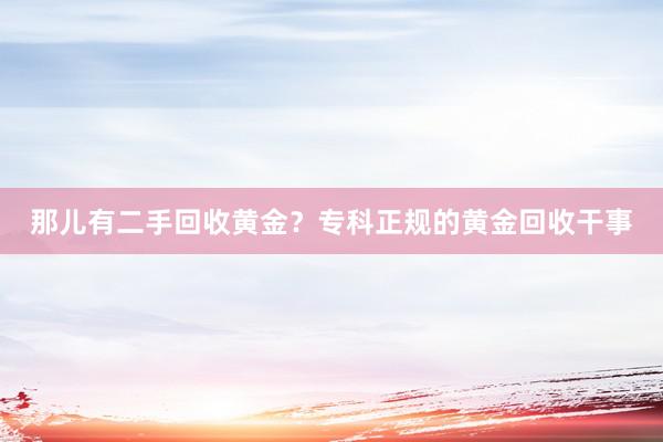那儿有二手回收黄金？专科正规的黄金回收干事