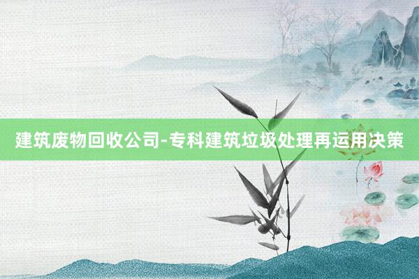 建筑废物回收公司-专科建筑垃圾处理再运用决策